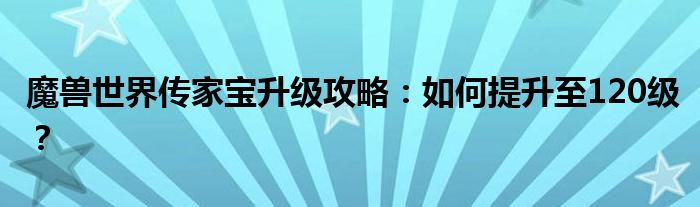 魔兽世界传家宝升级攻略：如何提升至120级？