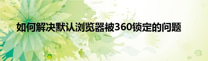 如何解决默认浏览器被360锁定的问题