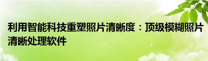 利用智能科技重塑照片清晰度：顶级模糊照片清晰处理软件