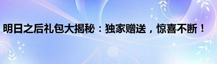 明日之后礼包大揭秘：独家赠送，惊喜不断！