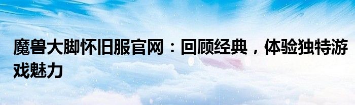 魔兽大脚怀旧服官网：回顾经典，体验独特游戏魅力