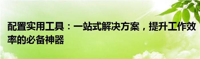 配置实用工具：一站式解决方案，提升工作效率的必备神器