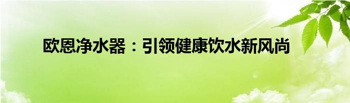 欧恩净水器：引领健康饮水新风尚