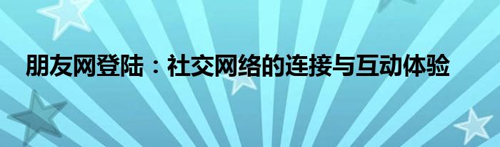 朋友网登陆：社交网络的连接与互动体验