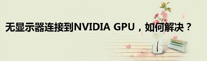 无显示器连接到NVIDIA GPU，如何解决？