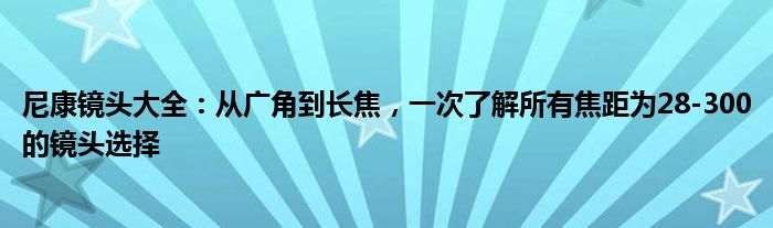 尼康镜头大全：从广角到长焦，一次了解所有焦距为28-300的镜头选择