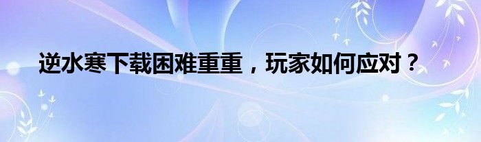 逆水寒下载困难重重，玩家如何应对？