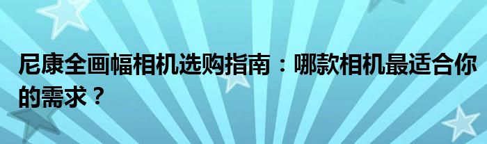 尼康全画幅相机选购指南：哪款相机最适合你的需求？