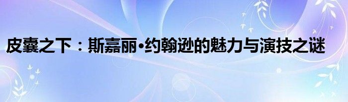 皮囊之下：斯嘉丽·约翰逊的魅力与演技之谜