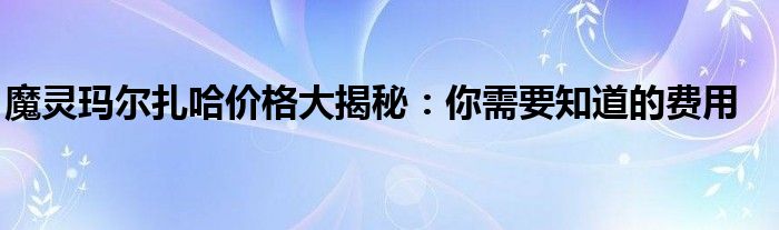 魔灵玛尔扎哈价格大揭秘：你需要知道的费用