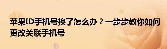 苹果ID手机号换了怎么办？一步步教你如何更改关联手机号