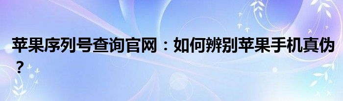 苹果序列号查询官网：如何辨别苹果手机真伪？