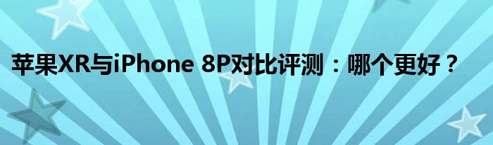 苹果XR与iPhone 8P对比评测：哪个更好？