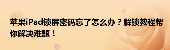 苹果iPad锁屏密码忘了怎么办？解锁教程帮你解决难题！