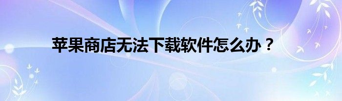 苹果商店无法下载软件怎么办？