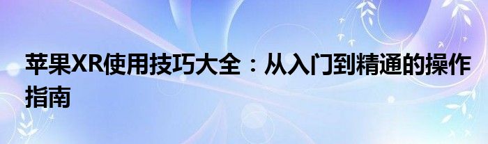 苹果XR使用技巧大全：从入门到精通的操作指南