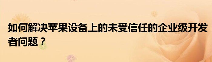 如何解决苹果设备上的未受信任的企业级开发者问题？