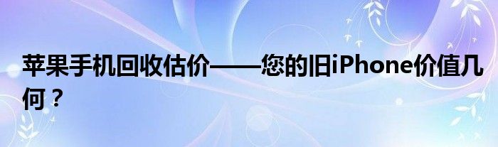 苹果手机回收估价——您的旧iPhone价值几何？