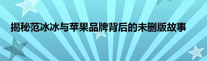 揭秘范冰冰与苹果品牌背后的未删版故事