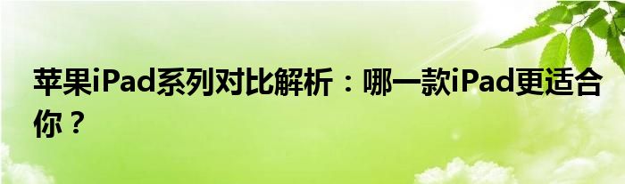 苹果iPad系列对比解析：哪一款iPad更适合你？