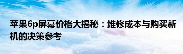 苹果6p屏幕价格大揭秘：维修成本与购买新机的决策参考