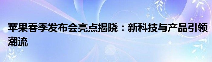 苹果春季发布会亮点揭晓：新科技与产品引领潮流