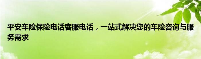 平安车险保险电话客服电话，一站式解决您的车险咨询与服务需求