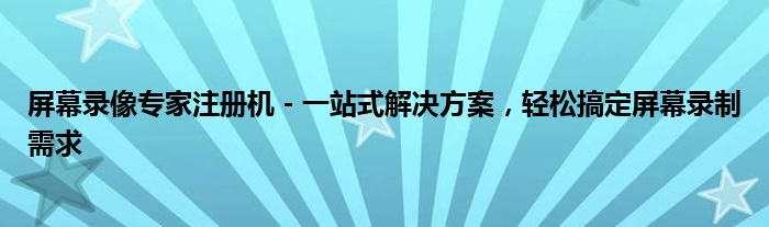 屏幕录像专家注册机 - 一站式解决方案，轻松搞定屏幕录制需求