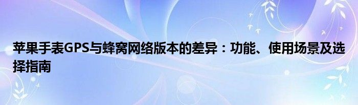 苹果手表GPS与蜂窝网络版本的差异：功能、使用场景及选择指南