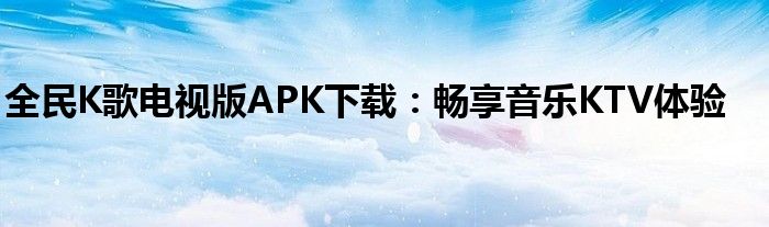 全民K歌电视版APK下载：畅享音乐KTV体验