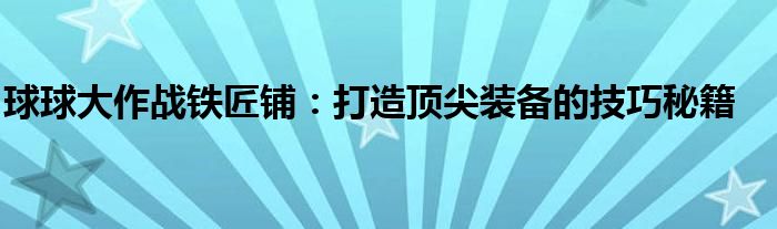 球球大作战铁匠铺：打造顶尖装备的技巧秘籍