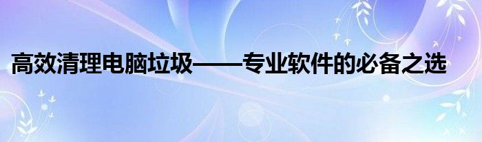 高效清理电脑垃圾——专业软件的必备之选