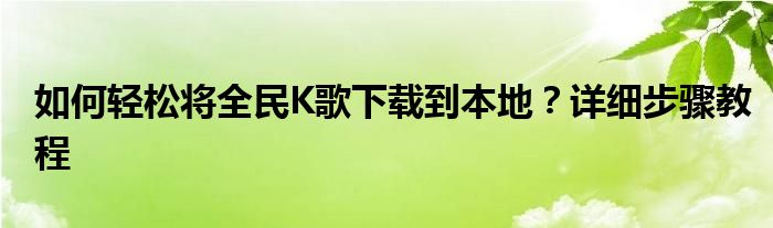 如何轻松将全民K歌下载到本地？详细步骤教程