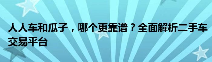 人人车和瓜子，哪个更靠谱？全面解析二手车交易平台