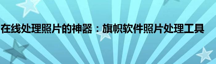 在线处理照片的神器：旗帜软件照片处理工具