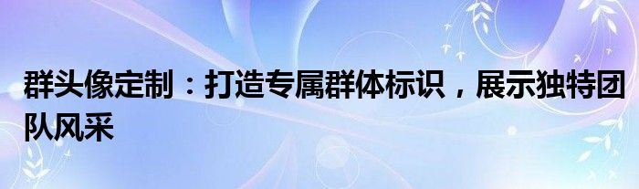 群头像定制：打造专属群体标识，展示独特团队风采