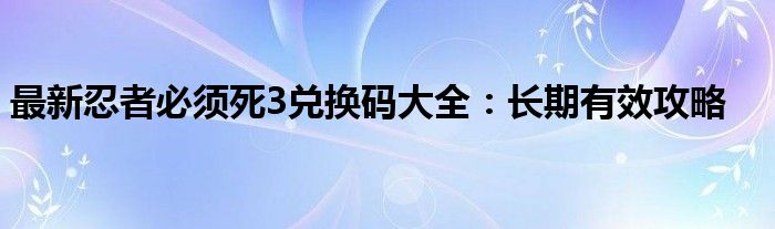 最新忍者必须死3兑换码大全：长期有效攻略