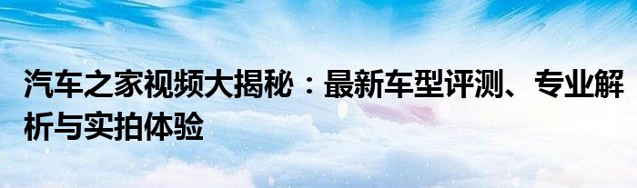 汽车之家视频大揭秘：最新车型评测、专业解析与实拍体验