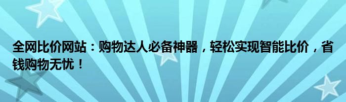 全网比价网站：购物达人必备神器，轻松实现智能比价，省钱购物无忧！