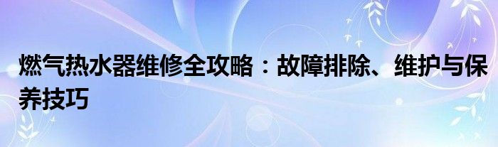 燃气热水器维修全攻略：故障排除、维护与保养技巧