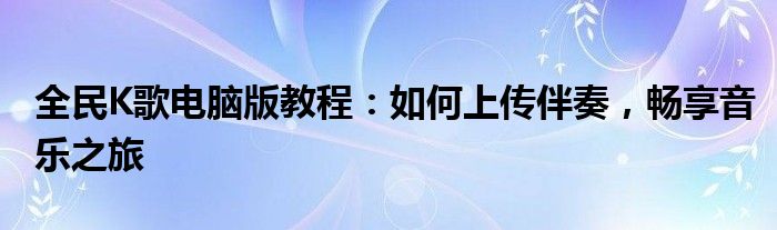 全民K歌电脑版教程：如何上传伴奏，畅享音乐之旅