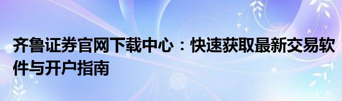 齐鲁证券官网下载中心：快速获取最新交易软件与开户指南