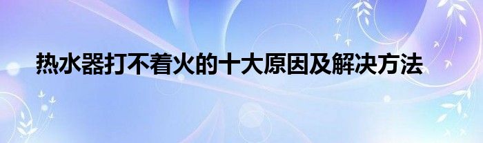 热水器打不着火的十大原因及解决方法