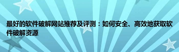 最好的软件破解网站推荐及评测：如何安全、高效地获取软件破解资源