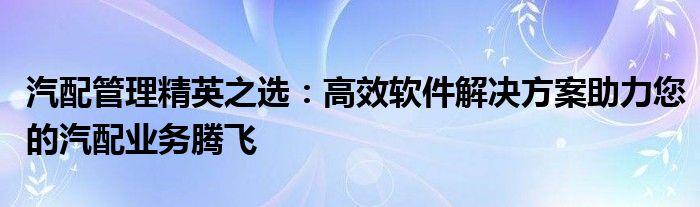 汽配管理精英之选：高效软件解决方案助力您的汽配业务腾飞