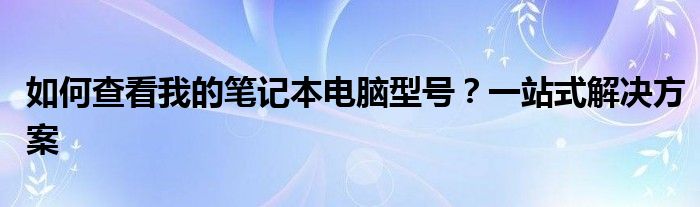 如何查看我的笔记本电脑型号？一站式解决方案