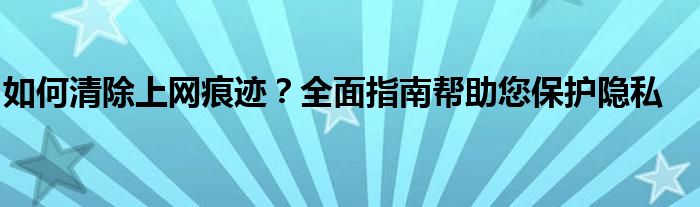 如何清除上网痕迹？全面指南帮助您保护隐私