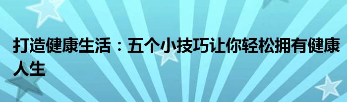 打造健康生活：五个小技巧让你轻松拥有健康人生