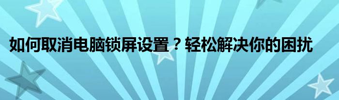 如何取消电脑锁屏设置？轻松解决你的困扰