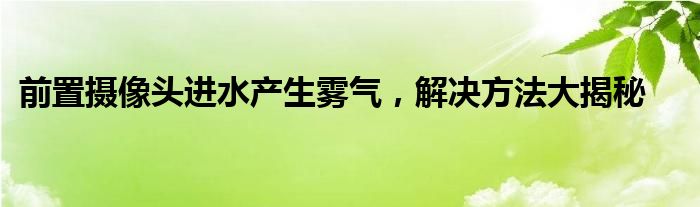 前置摄像头进水产生雾气，解决方法大揭秘